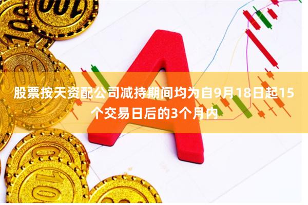 股票按天资配公司减持期间均为自9月18日起15个交易日后的3个月内